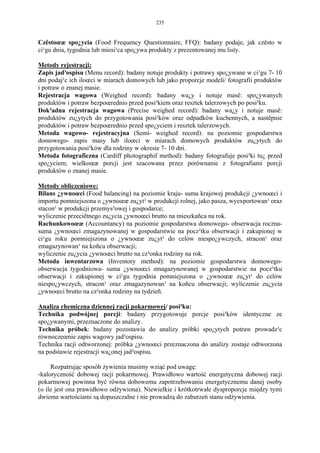 235


Czêstoœæ spo¿ycia (Food Frequency Questionnaire, FFQ): badany podaje, jak czêsto w
ci¹gu dnia, tygodnia lub miesi¹ca spo¿ywa produkty z prezentowanej mu listy.

Metody rejestracji:
Zapis jad³ospisu (Menu record): badany notuje produkty i potrawy spo¿ywane w ci¹gu 7- 10
dni podaj¹c ich iloœci w miarach domowych lub jako proporcje modeli/ fotografii produktów
i potraw o znanej masie.
Rejestracja wagowa (Weighed record): badany wa¿y i notuje masê: spo¿ywanych
produktów i potraw bezpoœrednio przed posi³kiem oraz resztek talerzowych po posi³ku.
Dok³adna rejestracja wagowa (Precise weighed record): badany wa¿y i notuje masê:
produktów zu¿ytych do przygotowania posi³ków oraz odpadków kuchennych, a nastêpnie
produktów i potraw bezpoœrednio przed spo¿yciem i resztek talerzowych.
Metoda wagowo- rejestracyjna (Semi- weighed record): na poziomie gospodarstwa
domowego- zapis masy lub iloœci w miarach domowych produktów zu¿ytych do
przygotowania posi³ków dla rodziny w okresie 7- 10 dni.
Metoda fotograficzna (Cardiff photographif method): badany fotografuje posi³ki tu¿ przed
spo¿yciem; wielkoœæ porcji jest szacowana przez porównanie z fotografiami porcji
produktów o znanej masie.

Metody obliczeniowe:
Bilans ¿ywnoœci (Food balancing) na poziomie kraju- suma krajowej produkcji ¿ywnoœci i
importu pomniejszona o ¿ywnoœæ zu¿yt¹ w produkcji rolnej, jako pasza, wyexportowan¹ oraz
stacon¹ w produkcji przemys³owej i gospodarce;
wyliczenie przeciêtnego zu¿ycia ¿ywnoœci brutto na mieszkañca na rok.
Rachunkowoœæ (Accountancy) na poziomie gospodarstwa domowego- obserwacja roczna-
suma ¿ywnoœci zmagazynowanej w gospodarstwie na pocz¹tku obserwacji i zakupionej w
ci¹gu roku pomniejszona o ¿ywnoœæ zu¿yt¹ do celów niespo¿ywczych, stracon¹ oraz
zmagazynowan¹ na koñcu obserwacji;
wyliczenie zu¿ycia ¿ywnoœci brutto na cz³onka rodziny na rok.
Metoda inwentarzowa (Inventory method): na poziomie gospodarstwa domowego-
obserwacja tygodniowa- suma ¿ywnoœci zmagazynowanej w gospodarstwie na pocz¹tku
obserwacji i zakupionej w ci¹gu tygodnia pomniejszona o ¿ywnoœæ zu¿yt¹ do celów
niespo¿ywczych, stracon¹ oraz zmagazynowan¹ na koñcu obserwacji; wyliczenie zu¿ycia
¿ywnoœci brutto na cz³onka rodziny na tydzieñ.

Analiza chemiczna dziennej racji pokarmowej/ posi³ku:
Technika podwójnej porcji: badany przygotowuje porcje posi³ków identyczne ze
spo¿ywanymi, przeznaczone do analizy.
Technika próbek: badany pozostawia do analizy próbki spo¿ytych potraw prowadz¹c
równoczeœnie zapis wagowy jad³ospisu.
Technika racji odtworzonej: próbka ¿ywnoœci przeznaczona do analizy zostaje odtworzona
na podstawie rejestracji wa¿onej jad³ospisu.

     Rozpatrując sposób żywienia musimy wziąć pod uwagę:
-kaloryczność dobowej racji pokarmowej. Prawidłowo wartość energetyczna dobowej racji
pokarmowej powinna być równa dobowemu zapotrzebowaniu energetycznemu danej osoby
(o ile jest ona prawidłowo odżywiona). Niewielkie i krótkotrwałe dysproporcje między tymi
dwiema wartościami są dopuszczalne i nie prowadzą do zaburzeń stanu odżywienia.
 