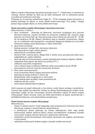 26


Objawy zespołu wibracyjnego najczęściej ujawniają się po 3 – 5 latach pracy w narażeniu na
wibrację, chociaż zdarzają się także już po kilku miesiącach. Jest to uzależnione przede
wszystkim od wrażliwości człowieka.
Przyjmuje się, że powyżej częstotliwości drgań 30 – 35 Hz występują zmiany naczyniowe, a
poniżej ujawniają się objawy ze strony układu kostno-stawowego. Przy jednej i drugiej
postaci mogą wystąpić objawy ze strony układu nerwowego.

Postać naczyniowa zespołu wibracyjnego i naczyniowo-nerwowa:
Obraz kliniczny ( 3 okresy ):
1. okres zwiastunów – pojawiają się drętwienia, mrowienia występujące przy gorszym
   ukrwieniu kończyny; czasami stwierdza się nieznaczne oziębienie rąk i pocenie; mogą
   pojawiać się również bóle rąk. Najczęściej próg czucia wibracji jest powyżej 80 – 85 dB,
   ale nie przekracza 90 dB. Objawy chorobowe mają tu charakter czynnościowy. Zdarza
   się, że u niektórych osób pracujących z narzędziami drgającymi dolegliwości te po kilku
   miesiącach ustępują, mimo dalszej pracy w takim środowisku.
2. okres zmian wczesnych
- bardziej nasilone i rozległe bóle, mrowienia, drętwienia
- bóle spoczynkowe ( tępe, rozlane, głuche )
- nadwrażliwość na działanie chłodu
- okresowe bóle i zawroty głowy, kłujące bóle w okolicy serca, przyspieszenie akcji serca,
   nadpobudliwość, ogólne osłabienie
- skóra rąk staje się czerwonosinawa, czasami marmurkowata, bardziej wilgotna i chłodna
- temperatura skóry palców rąk obniża się ( poniżej 25°C )
- osłabienie czucia bólu i temperatury
- czucie wibracji ulega wyraźnemu osłabieniu i próg czucia podnosi się do 100 dB
- przewodnictwo nerwowe może być nieznacznie zwolnione
3. okres zmian zaawansowanych
- wyżej wymienione objawy ulegają znacznemu nasileniu
- pojawiają się zmiany troficzne w skórze rąk
- akroparestezje i bóle występują też w czasie pracy
- może zaniknąć tętno na jednej z tętnic promieniowych
- osłabienie siły rąk i czucia
- zanik mięśni międzykostnych śródręcza

Jeżeli rozpozna się zespół wibracyjny w tym okresie, wtedy lekarze orzekają o inwalidztwie.
Leczenie tego zespołu jest objawowe. Stosuje się zabiegi fizykoterapeutyczne (ciepło, masaż
podwodny); podaje się leki rozszerzające naczynia obwodowe (oprócz III okresu zespołu
wibracyjnego). Oprócz leczenia ważny jest dobór pracowników na danym stanowisku jak i
profilaktyka techniczna, czyli udoskonalenie narzędzi pracy.

Postać kostno-stawowa zespołu wibracyjnego:
Obraz kliniczny:
- zmiany w zakresie stawów i kości nadgarstka, kości promieniowej i łokciowej oraz stawu
   łokciowego, rzadziej w stawach barkowo-obojczykowych
- w późniejszym okresie pojawiają się zmiany radiologiczne, które mają postać
   zróżnicowaną: torbiele, martwica jałowa, zmiany zwyrodnieniowe, zwapnienia więzadeł
   i przyczepów ścięgien, odczyny okostnowe, ograniczony zanik kostny
- uszkodzenie naczyń krwionośnych włosowatych, przerwanie ich ciągłości, powstawanie
   w nich zatorów
- uszkodzenie elastycznych struktur ścięgien, więzadeł, torebek stawowych
 