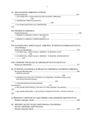 3


VI. MECHANIZMY OBRONNE USTROJU
    Emilia Kolarzyk ......................................................................................................118
         1. ANATOMICZNE I FIZJOLOGICZNE MECHANIZMY OBRONNE
.................................................118
         2. ODPORNOŚC IMMUNOLOGICZNA
...................................................................................................120
         3. CZYNNIKI MODYFIKUJĄCE ODPORNOŚĆ ...................................................................................
125

VII. PROMOCJA ZDROWIA
     Emilia Kolarzyk ................................................................................................     ......128
         1. PROMOCJA ZDROWIA DZIECI I MŁODZIEŻY
...............................................................................133
         2. PROMOCJA ZDROWIA WŚRÓD DOROSŁYCH ............................................................................
134

VII. ZACHOWANIA SPRZYJAJĄCE ZDROWIU W RÓZNYCH OKRESACH ŻYCIA
     CZŁOWIEKA
     Katarzyna Miodońska ............................................................................................. 138
         1. ZACHOWANIA SPRZYJAJĄCE ZDROWIU W OKRESIE CIĄŻY
.............................................138
         2. ZACHOWANIA SPRZYJAJĄCE ZDROWIU W OKRESIE ROZWOJOWYM
............................141

VIII. CHOROBY ZWIĄZANE ZE SZKODLIWYM STYLEM ŻYCIA
     Katarzyna Miodońska.............................................................................................. 157

IX. ŻYWIENIE CZŁOWIEKA W PRAKTYCE PROMOCJI I OCHRONY ZDROWIA
     Krystyna Dłużniewska .............................................................................................168
         1. WPROWADZENIE.
................................................................................................................................168
         2. OBSERWACJE WPŁYWU ŻYWIENIA NA ZDROWIE A WSPÓŁCZESNE CELE
             RACJONALNEGO ŻYWIENIA
..............................................................................................................169
         3. ZAPOTRZEBOWANIE POKARMOWE
CZŁOWIEKA.......................................................................172
         4. SKŁADNIKI POŻYWIENIA I ICH ROLA W ORGANIŹMIE CZŁOWIEKA ..................................
182
      5. SKŁADNIKI POKARMU O ZNACZENIU ENERGETYCZNYM I BUDULCOWYM ..................
193

X. PRODUKTY SPOŻYWCZE JAKO ŹRÓDŁA SKŁADNIKÓW ODŻYWCZYCH
    Monika Adamska- Skuła...........................................................................................204

XI. METODY OCENY STANU ODŻYWIENIA CZŁOWIEKA.
    OCENA SPOSOBU ODŻYWIANIA
    Monika Adamska-Skuła............................................................................................209
 