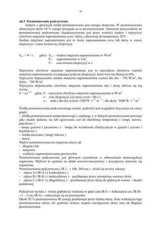 34


ad.3 Promieniowanie podczerwone
    Jednym z głównych źródeł promieniowania jest energia słoneczna. W promieniowaniu
słonecznym około 54 % energii przypada na to promieniowanie. Narażenie pracowników na
promieniowanie podczerwone charakteryzowane jest przez wartości średnie i najwyższe
chwilowe natężenia napromienienia oczu i skóry, odniesione do temperatury 20°C.
Średnie natężenie napromienienia jest to iloraz napromienienia oczu lub skóry w czasie
ekspozycji i czasu trwania tej ekspozycji.


Eśr. = N / t ;   gdzie: Eśr. – średnie natężenia napromienienia w W/m2
                        N - napromienienie w J/m2
                        T - czas trwania ekspozycji w s.

Najwyższe chwilowe natężenie napromienienia jest to największa chwilowa wartość
natężenia napromienienia występująca podczas ekspozycji, która trwa nie dłużej niż 60s.
Najwyższe dopuszczalne średnie natężenia napromienienia wynosi dla oka – 150 W/m2, dla
skóry – 700 W/m2.
Najwyższe dopuszczalne chwilowe natężenie napromienienia oka i skóry oblicza się wg
wzoru:
E = a·t-1/2 gdzie: E – najwyższe chwilowe natężenie napromoenienia w W/m2
                   t - czas ekspozycji [s] ( przy czym < 60 s )
                   a - stała ( dla oka wynosi 1200 W· s1/2· m –2 ; dla skóry 5600 W· s1/2·m-2

Źródła promieniowania podczerwonego można podzielić pod względem fizycznym na cztery
grupy:
- źródła promieniowania temperaturowego ( cieplnego ), w których promieniowanie powstaje
jako skutek spalania się lub ogrzewania ciał do określonej temperatury ( lampy żarowe,
pręcikowe )
- lampy gazowe ( jarzeniowe ) – lampy do wyładowań elektrycznych w gazach ( cezowe i
kryptonowe )
- źródła mieszane ( lampy łukowe )
- lasery
Wpływ promieniowania na organizm zależy od:
- długości fali
- natężenia
- wielkości napromieniowanej powierzchni
Promieniowanie podczerwone jest głównym czynnikiem w zaburzeniach termoregulacji
organizmu. Wpływa to ujemnie na układ sercowo-naczyniowy i przyspiesza starzenie się
organizmu.
Promieniowanie podczerwone ( IR ) – ( 180- 360 nm ) - dzieli się na trzy zakresy:
- zakres A ( IR-A ) ( krótkofalowy )
- zakres B ( IR-B ) ( średniofalowy ) – pochłaniany przez zewnętrzne warstwy skóry
- zakres C ( IR-C ) ( długofalowy ) – pochłaniany przez skórę do głębszych warstw i tkanki
podskórnej

Podział ten wynika z różnej głębokości wnikania w głąb ciała IR-C----kilkanaście cm; IR-B--
--1 – 2 cm; IR-A----zatrzymuje się na powierzchni.
Około 95 % promieniowania IR zostaje pochłonięte przez ludzką skórę. Ilość wniknięcia tego
promieniowania zależy od: grubości, koloru, stopnia zawilgocenia skóry oraz od długości
promieniowania.
 