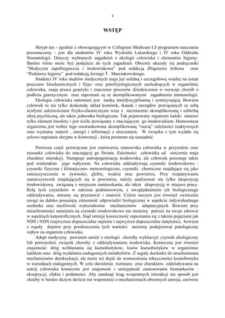 4


                                         WSTĘP


     Skrypt ten - zgodnie z obowiązującym w Collegium Medicum UJ programem nauczania
przeznaczony - jest dla studentów IV roku Wydziału Lekarskiego i IV roku Oddziału
Stomatologii. Dotyczy wybranych zagadnień z ekologii człowieka i elementów higieny.
Bardzo różne może być podejście do tych zagadnień. Obecnie ukazały się podręczniki
“Medycyna zapobiegawcza i środowiskowa” pod redakcją Zbigniewa Jethona oraz
“Podstawy higieny” pod redakcją Jerzego T. Marcinkowskiego.
     Studenci IV roku studiów medycznych maja już solidną i szczegółową wiedzę na temat
procesów biochemicznych i fizjo- oraz patofizjologicznych zachodzących w organiźmie
człowieka, znają prawa genetyki i znaczenie procesów dziedziczenia w rozwoju chorób o
podłożu genetycznym oraz zapoznani są ze skomplikowanymi zagadnienia immunologii.
     Ekologia człowieka natomiast jest nauką interdyscyplinarną i syntetyzującą. Bowiem
człowiek to nie tylko doskonały układ komórek, tkanek i narządów powiązanych ze sobą
ścisłymi zależnościami fizyko-chemicznymi wraz z niezmiernie skomplikowaną i subtelną
sferą psychiczną, ale także jednostka biologiczna. Tak pojmowany organizm ludzki stanowi
tylko element biosfery i jest ściśle powiązany z otaczającym go środowiskiem. Homeostaza
organizmu jest wobec tego uwarunkowana skomplikowaną “siecią” zależności reaktywnych
oraz wymiany materii , energii i informacji z otoczeniem. W związku z tym wydało się
celowe napisanie skryptu w konwencji , którą postaram się uzasadnić.

     Pierwsza część poświęcona jest omówieniu stanowiska człowieka w przyrodzie oraz
stosunku człowieka do otaczającej go Świata. Zależności człowieka od otoczenia maja
charakter interakcji. Następuje antropogenizacja środowiska, ale człowiek pozostaje także
pod wielorakim jego wpływem. Na człowieka oddziaływują czynniki środowiskowe :
czynniki fizyczne i klimatyczno- meteorologiczne, czynniki chemiczne znajdujące się jako
zanieczyszczenia w żywności, glebie, wodzie oraz powietrzu. Przy rozpatrywaniu
zanieczyszczeń znajdujących się w powietrzu, należy analizować nie tylko ekspozycję
środowiskową związaną z miejscem zamieszkania, ale także ekspozycję w miejscu pracy.
Rolę tych czynników w zakresie podstawowym, z uwzględnieniem ich biologicznego
oddziaływania, staramy się przestawić i omówić. Celem naszym jest również zwrócenie
uwagi na daleko posuniętą zmienność odpowiedzi biologicznej w aspekcie indywidualnego
osobnika oraz możliwość wykształcenia mechanizmów adaptacyjnych. Bowiem przy
nieuchronności narażenia na czynniki środowiskowe nie możemy patrzeć na swoje zdrowie
w aspektach katastroficznych. Stąd istnieje konieczność zapoznania się z takimi pojęciami jak
NDS i NDN (najwyższe dopuszczalne stężenie i najwyższe dopuszczalne natężenie), bowiem
z reguły dopiero przy przekroczeniu tych wartości możemy podejrzewać patologiczny
wpływ na organizm człowieka.
     Adept medycyny powinien umieć z etiologii choroby wykluczyć czynnik ekologiczny
lub potwierdzić związek choroby z oddziaływaniem środowiska. Konieczna jest również
znajomość: dróg wchłaniania się ksenobiotyków, losów ksenobiotyków w organiźmie
ludzkim oraz dróg wydalania endogennych metabolitów. Z reguły dochodzi do uruchomienia
mechanizmów detoksykacji, ale może też dojść do wzmocnienia toksyczności ksenobiotyku
w warunkach endogennych. W celu określenia rozmiaru oraz charakteru oddziaływania na
ustrój człowieka konieczna jest znajomość i umiejętność zastosowania biomarkerów :
eksopzycji, efektu i podatności. Aby zamknąć krąg wzajemnych interakcji nie sposób jest
choćby w bardzo dużym skrócie nie wspomnieć o mechanizmach obronnych ustroju, zarówno
 