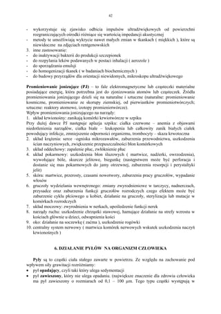 42


-  wykorzystuje się zjawisko odbicia impulsów ultradźwiękowych od powierzchni
   rozgraniczających ośrodki różniące się wartością impedancji akustycznej
- metody te umożliwiają wykrycie nawet małych zmian w tkankach ( miękkich ), które są
   niewidoczne na zdjęciach rentgenowskich
3. inne zastosowanie:
- do inaktywacji bakterii do produkcji szczepionek
- do rozpylania leków podawanych w postaci inhalacji ( aerozole )
- do sporządzania emulsji
- do homogenizacji tkanek ( w badaniach biochemicznych )
- do budowy przyrządów dla orientacji niewidomych, mikroskopu ultradźwiękowego

Promieniowanie jonizujące (PJ) – to fale elektromagnetyczne lub cząsteczki materialne
posiadające energię, która potrzebna jest do zjonizowania atomów lub cząsteczek. Źródła
promieniowania jonizującego dzieli się na naturalne i sztuczne (naturalne: promieniowanie
kosmiczne, promieniowanie ze skorupy ziemskiej, od pierwiastków promieniotwórczych;
sztuczne: reaktory atomowe, izotopy promieniotwórcze).
Wpływ promieniowania jonizującego na narządy:
1. układ krwionośny: zanikają komórki krwiotwórcze w szpiku
Przy dużej dawce PJ następuje aplazja szpiku: ciałka czerwone – anemia z objawami
niedotlenienia narządów, ciałka białe – leukopenia lub całkowity zanik białych ciałek
powodujący infekcje, zmniejszenie odporności organizmu, trombocyty – skaza krwotoczna
2. układ krążenia: serce –ogniska mikrozawałów, zaburzenia przewodnictwa, uszkodzenia
    ścian naczyniowych, zwiększenie przepuszczalności błon komórkowych
3. układ oddechowy: zapalenie płuc, zwłóknienie płuc
4. układ pokarmowy: uszkodzenia błon śluzowych ( martwice, nadżerki, owrzodzenia),
    wywołujące bóle, skurcze jelitowe, biegunkę (następstwem może być perforacja i
    dostanie się mas pokarmowych do jamy otrzewnej, zaburzenia resorpcji i perystaltyki
    jelit)
5. skóra: martwice, przerosty, czasami nowotwory, zaburzenia pracy gruczołów, wypadanie
    włosów
6. gruczoły wydzielania wewnętrznego: zmiany zwyrodnieniowe w tarczycy, nadnerczach,
    przysadce oraz zaburzenia funkcji gruczołów rozrodczych czego efektem może być
    zaburzenie cyklu płciowego u kobiet, działanie na gruczoły, sterylizacja lub mutacje w
    komórkach rozrodczych
7. układ moczowy: zwyrodnienia w nerkach, upośledzenie funkcji nerek
8. narządy ruchu: uszkodzenie chrząstki stawowej, hamujące działanie na strefy wzrostu w
    kościach głównie u dzieci, odwapnienia kości
9. oko: działanie na soczewkę ( zaćma ), uszkodzenie rogówki
10. centralny system nerwowy ( martwica komórek nerwowych wskutek uszkodzenia naczyń
    krwionośnych )


              6. DZIAŁANIE PYŁÓW NA ORGANIZM CZŁOWIEKA

   Pyły są to cząstki ciała stałego zawarte w powietrzu. Ze względu na zachowanie pod
wpływem siły grawitacji rozróżniamy:
• pył opadający, czyli taki który ulega sedymentacji
• pył zawieszony, który nie ulega opadaniu. (największe znaczenie dla zdrowia człowieka
   ma pył zawieszony o rozmiarach od 0,1 – 100 µm. Tego typu cząstki występują w
 
