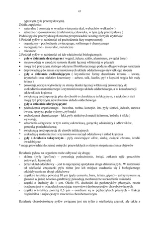 43


   typowym pyle przemysłowym).
Źródła zapylenia:
- naturalne ( powstają w wyniku wietrzenia skał, wybuchów wulkanów )
- sztuczne ( spowodowane działalnością człowieka, w tym pyły przemysłowe )
Podział pyłów przemysłowych można przeprowadzić według różnych kryteriów:
1.Podział pyłów w zależności od pochodzenia fazy rozproszonej:
- organiczne – pochodzenia zwierzęcego, roślinnego i chemicznego
- nieorganiczne – mineralne, metaliczne
- mieszane
2.Podział pyłów w zależności od ich właściwości biologicznych:
- pyły o działaniu drażniącym ( węgiel, żelazo, szkło, aluminium, związki baru )
• nie powodują w zasadzie rozrostu tkanki łącznej włóknistej w płucach
• mogą być przyczyną słabego odczynu fibroblastycznego podczas długotrwałego narażenia
• doprowadzają do zmian czynnościowych układu oddechowego niewielkiego stopnia
- pyły o działaniu zwłókniającym ( krystaliczne formy dwutlenku krzemu – kwarc,
   krystobalit oraz niektóre krzemiany – azbest, talk, kaolin, pył z kopalni węgla lub rudy
   żelaza )
* powodują odczyn wytwórczy ze strony tkanki łącznej włóknistej prowadzący do
   uszkodzenia anatomicznego i czynnościowego układu oddechowego, a w konsekwencji
   także układu krążenia
* zwiększają predyspozycje płuc do chorób o charakterze infekcyjnym, a niektóre z nich
   mogą być przyczyną nowotworów układu oddechowego
- pyły o działaniu alergizującym:
• pochodzenia organicznego – bawełna, wełna, konopie, len, pyły sierści, jedwab, surowe
   owoce, sporysz, puder ryżowy, pył mąki
• pochodzenia chemicznego – leki, pyły niektórych metali (chromu, kobaltu i niklu )
   wywołują:
* schorzenia alergiczne, w tym astmę oskrzelową, gorączkę włókniarzy i odlewników,
   gorączkę poniedziałkową
* zwiększają predyspozycje do chorób infekcyjnych
* uszkadzają anatomicznie i czynnościowo narząd oddechowy i układ krążenia
- pyły o działaniu toksycznym – pyły zawierające: ołów, siarkę, związki chromu, środki
   owadobójcze
* mogą prowadzić do zatruć ostrych i przewlekłych o różnym stopniu nasilenia objawów

Działanie pyłów na organizm może odbywać się drogą:
- skórną (pyły lipofilne) – powodują podrażnienie, świąd, zatkanie ujść gruczołów
   potowych, łojowych)
- przez układ oddechowy – jest to najczęściej spotykana droga działania pyłu. W zależności
   od wielkości cząsteczki pyłu różne jest ich miejsce osadzania się i biologicznego
   oddziaływania na drogi oddechowe
- cząstki o średnicy powyżej 10 µm (pyły cementu, baru, żelaza, gipsu) – zatrzymywane są
   głównie w jamie nosowo-gardłowej; powodują mechaniczne uszkodzenie śluzówki
- cząstki o średnicy do 1 µm. Około 5% dochodzi do pęcherzyków płucnych, reszta
   osadzana jest w oskrzelach sprzyjając rozwojowi drobnoustrojów chorobotwórczych
- cząstki o średnicy poniżej 0,5 µm – osadzane są w pęcherzykach płucnych – frakcja
   respirabilna o największym znaczeniu chorobotwórczym

Działanie chorobotwórcze pyłów związane jest nie tylko z wielkością cząstek, ale także z
 