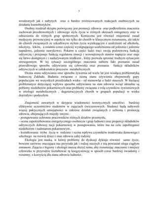 5


wrodzonych jak i nabytych oraz o bardzo zróżnicowanych reakcjach osobniczych na
działanie ksenobiotyków.
     Osobny rozdział skryptu poświęcony jest promocji zdrowia oraz podkreśleniu znaczenia
zachowań prozdrowotnych i zdrowego stylu życia w różnych okresach ontogenezy oraz w
odniesieniu do różnych grup społecznych. Konieczna jest również znajomość zasad
medycyny prewencyjnej w aspekcie nie tylko do chorób w klasycznym rozumieniu, ale także
do chorób związanych ze szkodliwym stylem życia wynikającym z uzależnień od alkoholu,
nikotyny, leków, a ostatnio coraz częściej występującego uzależnienia od jedzenia ( jedzenie
napadowe, jedzenie nawykowe). Pokarm u części ludzi traci swoją podstawową funkcję
odżywczą i przejmuje funkcję regulatora emocji i wewnętrznych stanów napięcia oraz staje
się łatwo dostępnym i i nadużywanym środkiem , który pozwala sprostać trudnym sytuacjom
stresogennym. W tej sytuacji szczególnego znaczania nabiera fakt poznania zasad
prawidłowego sposobu odżywiania się człowieka oraz poznania funkcji składników
odżywczych w całokształcie procesów metabolicznych.
     Ocena stanu odżywiania oraz sposobu żywienia od wielu lat jest wiodącą problematyką
badawczą Zakładu. Badania związane z oceną stanu ożywienia obejmowały gupy
populacyjne we wszystkich przedziałach wieku - od niemowląt o ludzi staszych. W bieżącej
problematyce dotyczącej wpływu sposobu odżywiania na stan zdrowia wciąż aktualne są
poblemy niedoborów pokarmowych oraz problemy związane z rolą czynników żywieniowych
w etiologii metabolicznych , degeneracyjnych chorób w grupach populacji w wieku
dojrzałym i podeszłym.

     Znajomość zawartych w skrypcie wiadomości teoretycznych umożliwi bardziej
efektywne uczestnictwo studentów w zajęciach ćwiczeniowych. Studenci będą nabywali
więcej paktycznych umiejątności w zakresie działań związanych z ochroną i promocją
zdrowia, obejmujących mięzdy innymi :
- postępowanie ochronne pracowników różnych działów przemysłu,
- ocena zapotrzebowania energetycznego osobnicza i grup ludności oraz proporcji składników
odżywczych dobowej racji pokarmowej w postępowaniu, które ma na celu zapobieganie
niedoborom i nadmiarom pokarmowym ,
- kształtowanie trybu życia w rodzinie i ocena wpływu czynników środowiska domowego i
szkolnego na rozwój dzieci i stan zdrowia całej rodziny
     Ekologia jest nauką, w której problemy do dyskusji dyktuje również samo życie,
bowiem zarówno otaczająca nas przyroda jak i rodzaj naszych z nią powiazań ulega ciągłym
zmianom. Zającia z higieny i ekologii muszą służyć temu, aby rozumiejąc znaczanie i miejsce
człowieka w przyrodzie kształtować tą koegzystencję w sposób coraz bardziej świadomy i
rozumny, z korzyścią dla stanu zdrowia ludności.
 