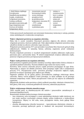 50


- brak bilansu cieplnego   -   rozszerzenie naczyń      -    zmiany w
(zwiększenie                   krwionośnych skóry            rozmieszczeniu
metabolicznej produkcji    -   wzrost skórnego               krwi w ustroju
ciepła, zwiększenie            przepływu krwi           -    odwodnienie i
wilgotności powietrza,     -   po przekroczeniu              utrata soli
zmiana szybkości               temperatury otoczenia 28      mineralnych
przepływu powietrza gdy        - 32°C, zostaje          -    wzrost
jego temperatura jest          uruchomione                   temperatury
wyższa od średniej             wydzielanie potu              ciała
temperatury skóry)

Celem powyższych mechanizmów jest utrzymanie homeostazy termicznej w ustroju, pomimo
zmian zachodzących w środowisku zewnętrznym.

Wpływ wilgotności powietrza na organizm człowieka.
Dużą rolę w ocenie warunków fizycznych powietrza odgrywa dla zdrowia człowieka
wilgotność powietrza. Zarówno nadmiar jak i brak odpowiedniej wilgotności powietrza może
szkodliwie działać na zdrowie człowieka i jego otoczenie.
Wilgotność powietrza poniżej 30 % jest powodem wysychania błon śluzowych górnych dróg
oddechowych. Osłabia to naturalną barierę ochronną organizmu przed wnikaniem
drobnoustrojów.
Wysoka wilgotność powietrza w wysokich temperaturach utrudnia oddawanie ciepła przez
parowanie potu z powierzchni skóry. W niskich temperaturach zwiększa oddawanie ciepła,
ponieważ wilgotne powietrze jest lepszym przewodnikiem.

Wpływ ruchu powietrza na organizm człowieka.
Ruch powietrza względem powierzchni ziemskiej wywołuje odpowiednia różnica ciśnienia w
sąsiednich punktach atmosfery. Pozioma składowa tego ruchu nosi nazwę wiatru.
Powietrze, które owiewa człowieka porywa cząstki powietrza przylegające do jego skóry.
Wprowadza w miejsce ich chłodne powietrze, które przejmuje ciepło ciała w temperaturze
powyżej 37°C. Przyspieszenie ruchu powietrza powoduje zwiększenie odpływu ciepła,
ponieważ na miejsce ogrzanego gazu napływa gaz chłodny.
Organizm ochładza się do górnej granicy przewodnictwa cieplnego właściwego skórze
człowieka. Dalszy wzrost prędkości wiatru powoduje, że skóra ochładza się do pewnego
minimum temperatury wiatru. Dalsze przyspieszenie wiatru już nie wpływa na ochładzanie
organizmu.
Długotrwałe działanie ruchu powietrza o dużej szybkości powoduje: obniżenie ciśnienia krwi,
bóle głowy, bóle serca, wzmożoną pobudliwość nerwową, zaburzenia psychiczne.

Wpływ zwiększonego ciśnienia atmosferycznego.
Takie warunki pracy są charakterystyczne dla nurków i pracowników zatrudnionych w
komorach hiperbarycznych.
Bezpośrednie działanie podwyższonego ciśnienia powoduje:
- uraz ciśnieniowy uszu (występuje w czasie upośledzonej drożności trąbki słuchowej; nie
   jest wtedy możliwe wyrównanie ciśnienia między uchem środkowym a środowiskiem
   zewnętrznym. Objawy to: ból ucha, szum, przytępienie słuchu, może pęknąć błona
   bębenkowa)
- chorobę dekompresyjną (choroba kesonowa) – (spowodowana obniżeniem ciśnienia w
   otoczeniu; powstają pęcherzyki gazów w tkankach lub naczyniach krwionośnych.
 