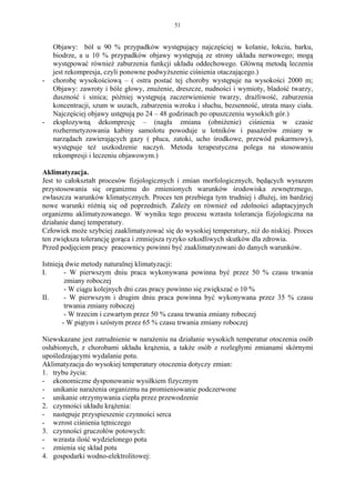 51


    Objawy: ból u 90 % przypadków występujący najczęściej w kolanie, łokciu, barku,
    biodrze, a u 10 % przypadków objawy występują ze strony układu nerwowego; mogą
    występować również zaburzenia funkcji układu oddechowego. Główną metodą leczenia
    jest rekompresja, czyli ponowne podwyższenie ciśnienia otaczającego.)
-   chorobę wysokościową – ( ostra postać tej choroby występuje na wysokości 2000 m;
    Objawy: zawroty i bóle głowy, znużenie, dreszcze, nudności i wymioty, bladość twarzy,
    duszność i sinica; później występują zaczerwienienie twarzy, drażliwość, zaburzenia
    koncentracji, szum w uszach, zaburzenia wzroku i słuchu, bezsenność, utrata masy ciała.
    Najczęściej objawy ustępują po 24 – 48 godzinach po opuszczeniu wysokich gór.)
-   eksplozywną dekompresję – (nagła zmiana (obniżenie) ciśnienia w czasie
    rozhermetyzowania kabiny samolotu powoduje u lotników i pasażerów zmiany w
    narządach zawierających gazy ( płuca, zatoki, ucho środkowe, przewód pokarmowy),
    występuje też uszkodzenie naczyń. Metoda terapeutyczna polega na stosowaniu
    rekompresji i leczeniu objawowym.)

Aklimatyzacja.
Jest to całokształt procesów fizjologicznych i zmian morfologicznych, będących wyrazem
przystosowania się organizmu do zmienionych warunków środowiska zewnętrznego,
zwłaszcza warunków klimatycznych. Proces ten przebiega tym trudniej i dłużej, im bardziej
nowe warunki różnią się od poprzednich. Zależy on również od zdolności adaptacyjnych
organizmu aklimatyzowanego. W wyniku tego procesu wzrasta tolerancja fizjologiczna na
działanie danej temperatury.
Człowiek może szybciej zaaklimatyzować się do wysokiej temperatury, niż do niskiej. Proces
ten zwiększa tolerancję gorąca i zmniejsza ryzyko szkodliwych skutków dla zdrowia.
Przed podjęciem pracy pracownicy powinni być zaaklimatyzowani do danych warunków.

Istnieją dwie metody naturalnej klimatyzacji:
I.       - W pierwszym dniu praca wykonywana powinna być przez 50 % czasu trwania
         zmiany roboczej
         - W ciągu kolejnych dni czas pracy powinno się zwiększać o 10 %
II.      - W pierwszym i drugim dniu praca powinna być wykonywana przez 35 % czasu
         trwania zmiany roboczej
         - W trzecim i czwartym przez 50 % czasu trwania zmiany roboczej
        - W piątym i szóstym przez 65 % czasu trwania zmiany roboczej

Niewskazane jest zatrudnienie w narażeniu na działanie wysokich temperatur otoczenia osób
osłabionych, z chorobami układu krążenia, a także osób z rozległymi zmianami skórnymi
upośledzającymi wydalanie potu.
Aklimatyzacja do wysokiej temperatury otoczenia dotyczy zmian:
1. trybu życia:
- ekonomiczne dysponowanie wysiłkiem fizycznym
- unikanie narażenia organizmu na promieniowanie podczerwone
- unikanie otrzymywania ciepła przez przewodzenie
2. czynności układu krążenia:
- następuje przyspieszenie czynności serca
- wzrost ciśnienia tętniczego
3. czynności gruczołów potowych:
- wzrasta ilość wydzielonego potu
- zmienia się skład potu
4. gospodarki wodno-elektrolitowej:
 