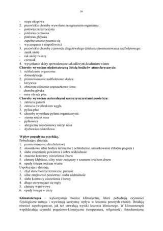 56


- stopa okopowa
2. przewlekłe choroby wywołane przegrzaniem organizmu:
- potówka przeźroczysta
- potówka czerwona
- potówka głęboka
- zupełne ustanie pocenia się
- wyczerpanie z niepotliwości
3. przewlekłe choroby z powodu długotrwałego działania promieniowania nadfioletowego:
- zanik skóry
- rak skóry twarzy
- czerniak
4. wysychanie skóry spowodowane szkodliwym działaniem wiatru
Choroby wywołane niedostateczną ilością bodźców atmosferycznych:
1. ochładzanie organizmu:
- domestykacja
2. promieniowanie nadfioletowe słońca:
- krzywica
3. obniżone ciśnienie cząsteczkowe tlenu:
- choroba górska
- ostry obrzęk płuc
Choroby wywołane naturalnymi zanieczyszczeniami powietrza:
1. zatrucia gazami
2. zatrucia dwutlenkiem węgla
3. pylica płuc
4. choroby wywołane pyłami organicznymi:
- sienny nieżyt nosa
- pyłkowica
- alergiczny niesezonowy nieżyt nosa
- dychawica oskrzelowa

Wpływ pogody na psychikę.
Pobudzająco działają:
1. promieniowanie ultrafioletowe
2. stosunkowo silne bodźce termiczne ( ochłodzenie, umiarkowanie chłodna pogoda )
3. słabe zmętnienie powietrza i dobra widzialność
4. znaczne kontrasty oświetlenia i barw
5. chmury kłębiaste, silny wiatr związany z szumem i ruchem drzew
6. opady śniegu podczas wiatru
Uspokajająco działają:
1. zbyt słabe bodźce termiczne, parność
2. silne zmętnienie powietrza i słaba widzialność
3. słabe kontrasty oświetlenia i barwy
4. długo utrzymujące się mgły
5. chmury warstwowe
6. opady śniegu w ciszy

Klimatoterapia – wykorzystuje bodźce klimatyczne, które pobudzają czynności
fizjologiczne ustroju i wywierają korzystny wpływ w leczeniu pewnych chorób. Działają
również zapobiegawczo, jak też utrwalają wyniki leczenia klinicznego. W klimatoterapii
współdziałają czynniki pogodowo-klimatyczne (temperatura, wilgotność), fotochemiczne
 