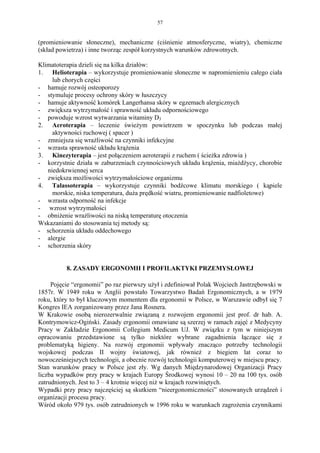 57


(promieniowanie słoneczne), mechaniczne (ciśnienie atmosferyczne, wiatry), chemiczne
(skład powietrza) i inne tworząc zespół korzystnych warunków zdrowotnych.

Klimatoterapia dzieli się na kilka działów:
1. Helioterapia – wykorzystuje promieniowanie słoneczne w napromienieniu całego ciała
     lub chorych części
- hamuje rozwój osteoporozy
- stymuluje procesy ochrony skóry w łuszczycy
- hamuje aktywność komórek Langerhansa skóry w egzemach alergicznych
- zwiększa wytrzymałość i sprawność układu odpornościowego
- powoduje wzrost wytwarzania witaminy D3
2. Aeroterapia – leczenie świeżym powietrzem w spoczynku lub podczas małej
     aktywności ruchowej ( spacer )
- zmniejsza się wrażliwość na czynniki infekcyjne
- wzrasta sprawność układu krążenia
3. Kinezyterapia – jest połączeniem aeroterapii z ruchem ( ścieżka zdrowia )
- korzystnie działa w zaburzeniach czynnościowych układu krążenia, miażdżycy, chorobie
   niedokrwiennej serca
- zwiększa możliwości wytrzymałościowe organizmu
4. Talassoterapia – wykorzystuje czynniki bodźcowe klimatu morskiego ( kąpiele
     morskie, niska temperatura, duża prędkość wiatru, promieniowanie nadfioletowe)
- wzrasta odporność na infekcje
- wzrost wytrzymałości
- obniżenie wrażliwości na niską temperaturę otoczenia
Wskazaniami do stosowania tej metody są:
- schorzenia układu oddechowego
- alergie
- schorzenia skóry


          8. ZASADY ERGONOMII I PROFILAKTYKI PRZEMYSŁOWEJ

     Pojęcie “ergonomii” po raz pierwszy użył i zdefiniował Polak Wojciech Jastrzębowski w
1857r. W 1949 roku w Anglii powstało Towarzystwo Badań Ergonomicznych, a w 1979
roku, który to był kluczowym momentem dla ergonomii w Polsce, w Warszawie odbył się 7
Kongres IEA zorganizowany przez Jana Rosnera.
W Krakowie osobą nierozerwalnie związaną z rozwojem ergonomii jest prof. dr hab. A.
Kontrymowicz-Ogiński. Zasady ergonomii omawiane są szerzej w ramach zajęć z Medycyny
Pracy w Zakładzie Ergonomii Collegium Medicum UJ. W związku z tym w niniejszym
opracowaniu przedstawione są tylko niektóre wybrane zagadnienia łączące się z
problematyką higieny. Na rozwój ergonomii wpływały znacząco potrzeby technologii
wojskowej podczas II wojny światowej, jak również z biegiem lat coraz to
nowocześniejszych technologii, a obecnie rozwój technologii komputerowej w miejscu pracy.
Stan warunków pracy w Polsce jest zły. Wg danych Międzynarodowej Organizacji Pracy
liczba wypadków przy pracy w krajach Europy Środkowej wynosi 10 – 20 na 100 tys. osób
zatrudnionych. Jest to 3 – 4 krotnie więcej niż w krajach rozwiniętych.
Wypadki przy pracy najczęściej są skutkiem “nieergonomiczności” stosowanych urządzeń i
organizacji procesu pracy.
Wśród około 979 tys. osób zatrudnionych w 1996 roku w warunkach zagrożenia czynnikami
 