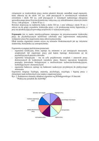 58


związanymi ze środowiskiem pracy można odnaleźć dowody zaniedbań zasad ergonomii,
które odnoszą się do około 101 tys. osób pracujących w niewłaściwych warunkach
oświetlenia i około 302 tys. osób pracujących w warunkach nadmiernego obciążenia
spowodowanego pracą fizyczną dynamiczną i statyczną, czy mikroklimatem zimowym (około
36 tys. ) lub gorącym ( około 45 tys. ).
Również ekspozycję na nadmierny hałas ( około 326 tys. ) oraz wibrację ( około 38 tys. )
zalicza się do grupy czynników środowiska pracy, o ile przekraczają normy higieniczne, a
przy nie przekraczających powodują uciążliwość w wykonywaniu pracy.

Ergonomia jest to nauka interdyscyplinarna zajmująca się przystosowaniem środowiska
pracy do psychofizycznych możliwości człowieka oraz zapewnieniem maksymalnej
wydajności pracy bez pogorszenia stanu zdrowia pracownika.
Obok terminu ergonomia czasem używa się terminów bliskoznacznych jak np. inżynieria
środowiska, biotechnika czy antropotechnika.

Ergonomia występuje pod dwiema postaciami:
- ergonomia korekcyjna, która zajmuje się zmianami w już istniejących maszynach,
   urządzeniach lub organizacji pracy pod kątem lepszego dostosowania jej do
   psychofizycznych potrzeb człowieka
- ergonomia koncepcyjna – ma na celu projektowanie urządzeń i stanowisk pracy
   dostosowanych do konkretnych warunków pracy. Stanowi najczęściej kompromis
   pomiędzy potrzebami biologicznymi a możliwościami techniczno-konstrukcyjnymi,
   technologicznymi i ekonomicznymi
- ergonomia badawcza zajmuje się badaniami naukowymi przydatnymi do praktycznego
   stosowania
Ergonomia integruje fizjologię, anatomię, psychologię, socjologię i higienę pracy z
elementami nauk technicznych oraz naukę o organizacji pracy.
Rys. 2. Podstawowe elementy składowe ergonomii wg B.Dołęgowskiego i S.Janczała
      “Praktyczny poradnik dla służb bhp”




                          technika i technologia        fizjologia pracy



                 naukowa organizacja
                                                                    psychologia inżynieryjna
                       pracy




                 analiza ekonomiczna                                antropometria
                         pracy



                             normowanie pracy           higiena pracy
 