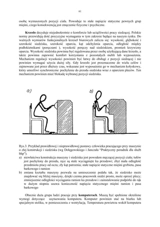 61


osobę wymuszonych pozycji ciała. Powoduje to stałe napięcie statyczne pewnych grup
mięśni, czego konsekwencją jest zmęczenie fizyczne i psychiczne.

     Krzesło decyduje niejednokrotnie o komforcie lub uciążliwości pracy siedzącej. Polskie
normy przewidują dość precyzyjne wymagania w tym zakresie będące na naszym rynku. Do
ważnych wymiarów funkcjonalnych krzeseł biurowych zalicza się: wysokość, głębokość i
szerokość siedziska, szerokość oparcia, kąt odchylenia oparcia, odległość między
podłokietnikami (poręczami ), wysokość poręczy nad siedziskiem, promień krzywizny
oparcia. Wysokość siedziska powinna być regulowana przez osobę użytkującą dane krzesło, a
także powinna zapewnić komfort korzystania z pozostałych mebli lub wyposażenia.
Mechanizm regulacji wysokości powinien być łatwy do obsługi z pozycji siedzącej i nie
powinien wymagać użycia dużej siły. Gdy krzesło jest przeznaczone do wielu celów i
zajmowane jest przez dłuższy czas, wskazane jest wyposażenie go w mechanizm kołyskowy,
który umożliwi synchroniczne pochylenie do przodu siedziska wraz z oparciem pleców. Ten
mechanizm powinien mieć blokadę wybranej pozycji siedziska.




Rys.3. Przykład prawidłowej i nieprawidłowej postawy człowieka pracującego przy maszynie
o złej konstrukcji i siedzisku (wg Dołęgowskiego i Janczała “Praktyczny poradnik dla służb
bhp”).
a) niewłaściwa konstrukcja maszyny i siedziska jest powodem męczącej pozycji ciała; tułów
    jest pochylony do przodu, ręce są stale wyciągnięte ku przodowi; zbyt mała odległość
    przedmiotu pracy od oczu; zły kąt patrzenia; stałe napięcie statyczne mięśni grzbietu, pasa
    barkowego i ramion
b) zmiana kształtu maszyny pozwala na umieszczenie pedału tak, że siedzisko może
    znajdować się bliżej maszyny, dzięki czemu pracownik siedzi prosto, może oprzeć plecy;
    zmniejszenie odległości wyciągania ramion ku przodowi i zainstalowanie podpórki do rąk
    w dużym stopniu usuwa konieczność napięcia statycznego mięśni ramion i pasa
    barkowego

    Obecnie duża grupa ludzi pracuje przy komputerach. Muszą być spełnione określone
wymogi dotyczące usytuowania komputera. Komputer powinien stać na biurku lub
specjalnym stoliku, w pomieszczeniu z wentylacją. Temperatura powietrza wokół komputera
 