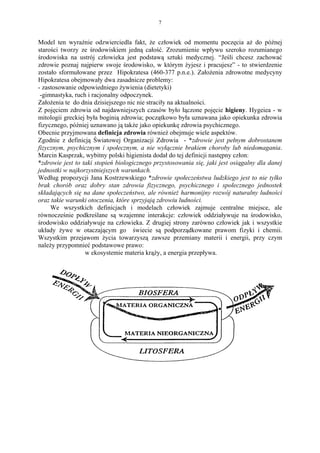 7


Model ten wyraźnie odzwierciedla fakt, że człowiek od momentu poczęcia aż do późnej
starości tworzy ze środowiskiem jedną całość. Zrozumienie wpływu szeroko rozumianego
środowiska na ustrój człowieka jest podstawą sztuki medycznej. “Jeśli chcesz zachować
zdrowie poznaj najpierw swoje środowisko, w którym żyjesz i pracujesz” - to stwierdzenie
zostało sformułowane przez Hipokratesa (460-377 p.n.e.). Założenia zdrowotne medycyny
Hipokratesa obejmowały dwa zasadnicze problemy:
- zastosowanie odpowiedniego żywienia (dietetyki)
 -gimnastyka, ruch i racjonalny odpoczynek.
Założenia te do dnia dzisiejszego nic nie straciły na aktualności.
Z pojęciem zdrowia od najdawniejszych czasów było łączone pojęcie higieny. Hygeiea - w
mitologii greckiej była boginią zdrowia; początkowo była uznawana jako opiekunka zdrowia
fizycznego, później uznawano ją także jako opiekunkę zdrowia psychicznego.
Obecnie przyjmowana definicja zdrowia również obejmuje wiele aspektów.
Zgodnie z definicją Światowej Organizacji Zdrowia - *zdrowie jest pełnym dobrostanem
fizycznym, psychicznym i społecznym, a nie wyłącznie brakiem choroby lub niedomagania.
Marcin Kasprzak, wybitny polski higienista dodał do tej definicji następny człon:
*zdrowie jest to taki stopień biologicznego przystosowania się, jaki jest osiągalny dla danej
jednostki w najkorzystniejszych warunkach.
Według propozycji Jana Kostrzewskiego *zdrowie społeczeństwa ludzkiego jest to nie tylko
brak chorób oraz dobry stan zdrowia fizycznego, psychicznego i społecznego jednostek
składających się na dane społeczeństwo, ale również harmonijny rozwój naturalny ludności
oraz takie warunki otoczenia, które sprzyjają zdrowiu ludności.
     We wszystkich definicjach i modelach człowiek zajmuje centralne miejsce, ale
równocześnie podkreślane są wzajemne interakcje: człowiek oddziaływuje na środowisko,
środowisko oddziaływuje na człowieka. Z drugiej strony zarówno człowiek jak i wszystkie
układy żywe w otaczającym go świecie są podporządkowane prawom fizyki i chemii.
Wszystkim przejawom życia towarzyszą zawsze przemiany materii i energii, przy czym
należy przypomnieć podstawowe prawo:
                  w ekosystemie materia krąży, a energia przepływa.
 