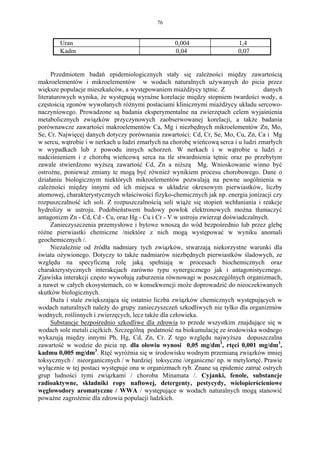 76


        Uran                                       0,004                  1,4
        Kadm                                       0,04                   0,07


      Przedmiotem badań epidemiologicznych stały się zależności między zawartością
makroelementów i mikroelementów w wodach naturalnych używanych do picia przez
większe populacje mieszkańców, a występowaniem miażdżycy tętnic. Z                  danych
literaturowych wynika, że występują wyraźne korelacje między stopniem twardości wody, a
częstością zgonów wywołanych różnymi postaciami klinicznymi miażdżycy układu sercowo-
naczyniowego. Prowadzone są badania eksperymentalne na zwierzętach celem wyjaśnienia
metabolicznych związków przyczynowych zaobserwowanej korelacji, a także badania
porównawcze zawartości makroelementów Ca, Mg i niezbędnych mikroelementów Zn, Mo,
Se, Cr. Najwięcej danych dotyczy porównania zawartości: Cd, Cr, Se, Mo, Cu, Zn, Ca i Mg
w sercu, wątrobie i w nerkach u ludzi zmarłych na chorobę wieńcową serca i u ludzi zmarłych
w wypadkach lub z powodu innych schorzeń. W nerkach i w wątrobie u ludzi z
nadciśnieniem i z chorobą wieńcową serca na tle stwardnienia tętnic oraz po przebytym
zawale stwierdzono wyższą zawartość Cd, Zn a niższą Mg. Wnioskowanie winno być
ostrożne, ponieważ zmiany te mogą być również wynikiem procesu chorobowego. Dane o
działaniu biologicznym niektórych mikroelementów pozwalają na pewne uogólnienia w
zależności między innymi od ich miejsca w układzie okresowym pierwiastków, liczby
atomowej, charakterystycznych właściwości fizyko-chemicznych jak np. energia jonizacji czy
rozpuszczalność ich soli. Z rozpuszczalnością soli wiąże się stopień wchłaniania i reakcje
hydrolizy w ustroju. Podobieństwem budowy powłok elektronowych można tłumaczyć
antagonizm Zn - Cd, Cd - Cu, oraz Hg - Cu i Cr - V w ustroju zwierząt doświadczalnych.
      Zanieczyszczenia przemysłowe i bytowe wnoszą do wód bezpośrednio lub przez glebę
różne pierwiastki chemiczne /niektóre z nich mogą występować w wyniku anomali
geochemicznych /.
      Niezależnie od żródła nadmiary tych związków, stwarzają niekorzystne warunki dla
świata ożywionego. Dotyczy to także nadmiarów niezbędnych pierwiastków śladowych, ze
względu na specyficzną rolę jaką spełniają w procesach biochemicznych oraz
charakterystycznych interakcjach zarówno typu synergicznego jak i antagonistycznego.
Zjawiska interakcji często wywołują zaburzenia równowagi w poszczególnych organizmach,
a nawet w całych ekosystemach, co w konsekwencji może doprowadzić do nieoczekiwanych
skutków biologicznych.
      Duża i stale zwiększająca się ostatnio liczba związków chemicznych występujących w
wodach naturalnych należy do grupy zanieczyszczeń szkodliwych nie tylko dla organizmów
wodnych, roślinnych i zwierzęcych, lecz także dla człowieka.
      Substancje bezpośrednio szkodliwe dla zdrowia to przede wszystkim znajdujące się w
wodach sole metali ciężkich. Szczególną podatność na biokumulację ze środowiska wodnego
wykazują między innymi Pb, Hg, Cd, Zn, Cr. Z tego względu najwyższa dopuszczalna
zawartość w wodzie do picia np. dla ołowiu wynosi 0,05 mg/dm3, rtęci 0,001 mg/dm3,
kadmu 0,005 mg/dm3. Rtęć wyróżnia się w środowisku wodnym przemianą związków mniej
toksycznych / nieorganicznych / w bardziej toksyczne /organiczne/ np. w metylortęć. Prawie
wyłącznie w tej postaci występuje ona w organizmach ryb. Znane są epidemie zatruć ostrych
grup ludności tymi związkami / choroba Minamata /. Cyjanki, fenole, substancje
radioaktywne, składniki ropy naftowej, detergenty, pestycydy, wielopierścieniowe
węglowodory aromatyczne / WWA / występujące w wodach naturalnych mogą stanowić
poważne zagrożenie dla zdrowia populacji ludzkich.
 