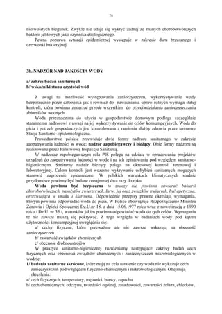 78


nieswoistych biegunek. Zwykle nie udaje się wykryć żadnej ze znanych chorobotwórczych
bakterii jelitowych jako czynnika etiologicznego.
    Pewna poprawa sytuacji epidemicznej występuje w zakresie duru brzusznego i
czerwonki bakteryjnej.




3b. NADZÓR NAD JAKOŚCIĄ WODY

a/ zakres badań sanitarnych
b/ wskażniki stanu czystości wód

     Z uwagi na możliwość występowania zanieczyszczeń, wykorzystywanie wody
bezpośrednio przez człowieka jak i również do nawadniania upraw rolnych wymaga stałej
kontroli, która powinna zmierzać przede wszystkim do przeciwdziałania zanieczyszczaniu
zbiorników wodnych.
     Woda przeznaczona do użycia w gospodarstwie domowym podlega szczególnie
starannemu nadzorowi z uwagi na jej wykorzystywanie do celów konsumpcyjnych. Woda do
picia i potrzeb gospodarczych jest kontrolowana z ramienia służby zdrowia przez terenowe
Stacje Sanitarno-Epidemiologiczne.
     Prawodawstwo polskie przewiduje dwie formy nadzoru sanitarnego w zakresie
zaopatrywania ludności w wodę; nadzór zapobiegawczy i bieżący. Obie formy nadzoru są
realizowane przez Państwową Inspekcje Sanitarną.
     W nadzorze zapobiegawczym rola PIS polega na udziale w opracowaniu projektów
urządzeń do zaopatrywania ludności w wodę i na ich opiniowaniu pod względem sanitarno-
higienicznym. Sanitarny nadzór bieżący polega na okresowej kontroli terenowej i
laboratoryjnej. Celem kontroli jest wczesne wykrywanie uchybień sanitarnych mogących
stanowić zagrożenie epidemiczne. W polskich warunkach klimatycznych studnie
przydomowe powinny być badane conajmniej dwa razy do roku.
     Woda powinna być bezpieczna to znaczy nie powinna zawierać bakterii
chorobotwórczych, pasożytów zwierzęcych, larw, jaj oraz związków trujących, być apetyczna,
orzeżwiająca w smaku i klarowna. Odpowiednie przepisy prawne określają wymagania,
którym powinna odpowiadać woda do picia. W Polsce obowiązuje Rozporządzenie Ministra
Zdrowia i Opieki Społecznej Dz.U.nr 18. z dnia 15.06.1977 roku wraz z nowelizacją z 1990
roku / Dz.U. nr 35 /, warunków jakim powinna odpowiadać woda do tych celów. Wymagania
te nie zawsze muszą się pokrywać. Z tego względu w badaniach wody pod kątem
użyteczności konsumpcyjnej uwzględnia się:
     a/ cechy fizyczne, które przeważnie ale nie zawsze wskazują na obecność
zanieczyszczeń
     b/ zawartość związków chemicznych
     c/ obecność drobnoustrojów
     W praktyce sanitarno-higienicznej rozróżniamy następujące zakresy badań cech
fizycznych oraz obecności związków chemicznych i zanieczyszczeń mikrobiologicznych w
wodzie:
1/ badania sanitarne skrócone, które mają na celu ustalenie czy woda nie wykazuje cech
   zanieczyszczeń pod względem fizyczno-chemicznym i mikrobiologicznym. Obejmują
   określenia:
a/ cech fizycznych; temperatury, mętności, barwy, zapachu
b/ cech chemicznych; odczynu, twardości ogólnej, zasadowości, zawartości żelaza, chlorków,
 