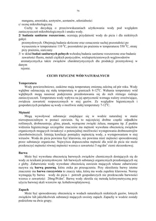 79


   manganu, amoniaku, azotynów, azotanów, utlenialności
c/ ocenę mikrobiologiczną
     Cechy te decydują o przeciwwskazaniach użytkowania wody pod względem
zanieczyszczeń mikrobiologicznych i smaku wody.
2/ badania sanitarne rozszerzone, oceniają przydatność wody do picia i dla niektórych
gałęzi
   przemysłowych. Obejmują badania skrócone oraz oznaczenie suchej pozostałości po
   wysuszeniu w temperaturze 110 0C, pozostałości po prażeniu w temperaturze 550 0C, stratę
   przy prażeniu, siarczany
3/ w skład badań sanitarnych pełnych wchodzą badania sanitarne rozszerzone oraz badanie
   zawartości fluoru, metali ciężkich pestycydów, wielopierścieniowych węglowodorów
  aromatycznych,a także związków charakterystycznych dla produkcji przemysłowej w
danym
  rejonie.

                     CECHY FIZYCZNE WÓD NATURALNYCH

Temperatura
    Wody powierzchniowe, zaskórne mają temperaturę zmienną zależną od pór roku. Wody
wgłębne odznaczają się stałą temperaturą w granicach 8-120C. Wahania temperatury wód
wgłębnych mogą nasuwać podejrzenia przedostawania się do nich różnego rodzaju
zanieczyszczeń. Temperatura wody wpływa na jej apetyczność wzmaga walory orzeżwiające,
zwiększa zawartość rozpuszczonych w niej gazów. Ze względów higienicznych i
gospodarczych pożądane są wody o możliwie stałej temperatury 7-120C.

Mętność
     Mogą wywoływać substancje znajdujące się w wodzie naturalnej w stanie
nierozpuszczalnym w postaci zawiesin. Są to najczęściej drobne cząstki odpadków
roślinnych, drobnoustroje, glina, piasek, wytrącone związki żelaza, manganu itp. Z punktu
widzenia higienicznego szczególne znaczenie ma mętność wywołana obecnością związków
organicznych mogących świadczyć o potencjalnej możliwości występowania drobnoustrojów
chorobotwórczych. Istnieją korelacje pomiędzy mętnością wody, a występowaniem w niej
wirusów. Woda do picia powinna być klarowna, nie powinna mieć mętności spowodowanej
przez substancje organiczne. Najwyższa dopuszczalna mętność dla wód do picia nie może
przekroczyć mętności równej mętności wzorca o zawartości 5 mg/dm3 ziemi okrzemkowej.

Barwa
    Może być wywołana obecnością barwnych związków chemicznych dostających się do
wody ze ściekami przemysłowymi lub barwnych substancji organicznych przedostających się
z gleby. Zabarwienie wody wywołane obecnością zawiesin mających własne zabarwienie
nazywa się barwą pozorną, która znika po przesączeniu. Przy określeniu barwy istotne
znaczenie ma barwa rzeczywista to znaczy taka, którą ma woda zupełnie klarowna. Normy
wymagają by barwa wody do picia i potrzeb gospodarczych nie przekraczała barwności
wzorca o zawartości 20mg/Pt/dm3. Barwę wody określa się metodą kolorymetryczną przy
użyciu barwnej skali wzorców np. kobaltowoplatynowej.

Zapach
    Może być spowodowany obecnością w wodach naturalnych niektórych gazów, lotnych
związków lub jakichkolwiek substancji mających swoisty zapach. Zapachy w wodzie zostały
podzielone na dwie grupy;
 