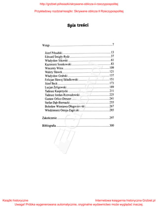 Spis treści
Wstęp .......................................................................................7
Józef Piłsudski .................................................................... 13
Edward Śmigły-Rydz .........................................................37
Władysław Sikorski ...........................................................61
Kazimierz Sosnkowski.......................................................83
Wincenty Witos ................................................................ l09
Walery Sławek.................................................................. 121
Władysław Grabski .......................................................... 137
Felicjan Sławoj Składkowski ........................................... 151
Józef Beck ........................................................................ 173
Lucjan Żeligowski............................................................ l89
Tadeusz Kasprzycki ......................................................... 211
Tadeusz Jordan-Rozwadowski .........................................225
Gustaw Orlicz-Dreszer.....................................................241
Stefan Dąb-Biernacki .......................................................255
Bolesław Wieniawa-Długoszowski ..................................267
Włodzimierz Ostoja-Zagórski ..........................................285
Zakończenie .........................................................................297
Bibliografia ..........................................................................300
http://grzbiet.pl/ksiazki/skrywane-oblicza-ii-rzeczypospolitej
Przykładowy rozdział książki: Skrywane oblicza II Rzeczypospolitej
Książki historyczne
Uwaga! Próbka wygenerowana automatycznie, oryginalne wydawnictwo może wyglądać inaczej.
Internetowa księgarnia historyczna Grzbiet.pl
 