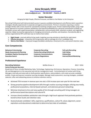 Anna Skrzypek, MSW
https://www.linkedin.com/in/annacskrzypek
anna.msw@gmail.com 708-928-0587 Palatine, IL 60074
Senior Recruiter
Bringing the Right People, Effective Processes, and Metrics that Matter to the Enterprise
Recruiting Professional with demonstrated success in passive candidate development and effective talent acquisition
strategies. Broadly experienced in corporate and agency environments. Thrives in situations requiring a creative
strategic thinker with a track record for consistently resolving complex issues. Proven relationship builder using a high
touch approach to increase customer satisfaction and improve profitability by a personal commitment to follow up.
Facilitates success with superb presentation, verbal/written communication skills, attention to detail, and negotiating
expertise. Adept at proactive approaches to changing environments, priorities, and situations. Consistently able to
achieve organizational KPI’s with keen eye on metrics that matter.
 Right People - precisely define hiring needs; targeting sourcing activities to identify the right talent
 Effective processes – streamline the hiring process with an average of a 4 to 1 candidate ratio
 Metrics that Matter – improved manger/candidate satisfaction, time/cost to hire, and overall retention rates
Core Competencies
Behavioral Interviewing
Needs Assessment & Planning
Candidate Pipeline Development
Executive Search
Corporate Recruiting
Passive Recruiting & Referrals
Corporate Communications
Contract Negotiations
Full-cycle Recruiting
Cold Calling
Onboarding
Internet/Brand Marketing
Professional Experience
Recruiting Solutions Buffalo Grove, IL 2013 2016─
Senior/Corporate Recruiter
Broad area of focus included Marketing, Sales, Technology, Engineering, Life Sciences, Operations, Finance, Consulting,
HR, and Management on the executive and mid-tier management levels. Committed point of contact with Hiring
Managers internally and externally to clarify position specifications, solve problems, and create accurate candidate
profiles. Create and execute innovative sourcing strategies. Manage needs assessment, sourcing strategies, candidate
selection, offer and onboarding process to enhance retention metrics.
• Achieved 75% increase in revenue year one and a 15% increase year over year for the next two
• Strong proactive pipeline development skills through creative sourcing strategies utilizing new media,
professional associations, internet based outreach, and extensive personal networking
• Minimize time/cost to hire and raise quality of hire through consulting with hiring managers on
performance based descriptions and cultural fit
• Increase client/candidate satisfaction rates through a high touch approach that positively positions
brand to drive results and retention rates
• Assess/evaluate candidates' skills, experience, qualifications, culture fit, values alignment, career
aspirations and educational credentials to determine best slate of candidates
 