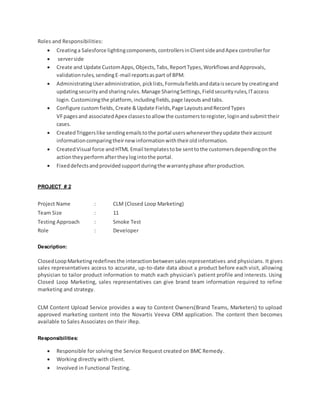 Roles and Responsibilities:
 Creatinga Salesforce lightingcomponents,controllersinClientsideandApex controllerfor
 serverside
 Create and Update CustomApps,Objects,Tabs,ReportTypes,WorkflowsandApprovals,
validationrules,sendingE-mail reportsaspart of BPM.
 AdministratingUseradministration, picklists,Formulafieldsanddataissecure by creatingand
updatingsecurityandsharingrules.Manage SharingSettings,Fieldsecurityrules,ITaccess
login. Customizingthe platform, includingfields,page layoutsandtabs.
 Configure customfields, Create &Update Fields,Page LayoutsandRecordTypes
VFpagesand associatedApex classestoallow the customerstoregister,loginandsubmittheir
cases.
 CreatedTriggerslike sendingemailstothe portal userswhenevertheyupdate theiraccount
informationcomparingtheirnew informationwiththeiroldinformation.
 CreatedVisual force andHTML Email templatestobe senttothe customersdependingonthe
actiontheyperformaftertheylogintothe portal.
 Fixeddefectsandprovidedsupportduringthe warrantyphase afterproduction.
PROJECT # 2
Project Name : CLM (Closed Loop Marketing)
Team Size : 11
Testing Approach : Smoke Test
Role : Developer
Description:
ClosedLoopMarketingredefinesthe interactionbetweensalesrepresentatives and physicians. It gives
sales representatives access to accurate, up-to-date data about a product before each visit, allowing
physician to tailor product information to match each physician's patient profile and interests. Using
Closed Loop Marketing, sales representatives can give brand team information required to refine
marketing and strategy.
CLM Content Upload Service provides a way to Content Owners(Brand Teams, Marketers) to upload
approved marketing content into the Novartis Veeva CRM application. The content then becomes
available to Sales Associates on their iRep.
Responsibilities:
 Responsible for solving the Service Request created on BMC Remedy.
 Working directly with client.
 Involved in Functional Testing.
 