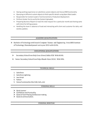  Having working experience on salesforce custom objects and Veeva CRMfunctionality
 Querying on different custom objects to fetch specific details using Apex Data Loader.
 Responsible for Content Load in Test Environment, Production Deployment.
 Perform Smoke Test to verify the Content Uploaded.
 Preparing Business Report to track the total request for a particular month and sharing same
with client for billing purpose.
 Handling the team in absence of lead and interacting with client and customer for daily and
weekly updates.
ACADEMIC QUALIFICATIONS
 Bachelor of Technology with branch Computer Science and Engineering fromABES Institute
of Technology, Ghaziabad passed out in year 2014 with 62.6%.
EDUCATIONAL QUALIFICATIONS
 Secondary Schoolfrom Holy Cross School, Ballia ICSE With 60.4%
 Senior Secondary School fromVidya Mandir Kota C.B.S.E. With 58%
TECHNICAL SKILLS
1. Salesforce
2. Salesforce Lightning
3. Java Script
4. Python
5. Veeva Functionality (like CLM, Calls, etc)
PERSONALSKILLS
 Quick Learner
 Confidence and Punctuality.
 Good at Team Playing and Decision making.
 Good at communication.
PERSONAL MINUTIAE
 