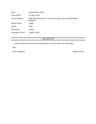 Name : Sanjay Kumar Sarraf
Date of Birth : 26-April-1990
Current Address : #48, White House Pg, 4th Cross Green garden layout,Kundanahalli,
Bangalore
Marital Status : Single
Gender : Male
Nationality : Indian
Languages Known : English, Hindi
DECLARATION
I declare that the information furnished above is true and best to my knowledge.
Date:
Place: Bangalore (Sanjay Sarraf)
 