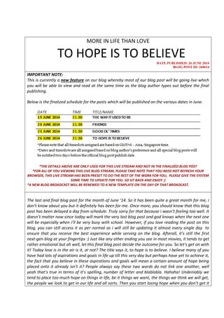 MORE IN LIFE THAN LOVE
TO HOPE IS TO BELIEVE
DATE PUBLISHED: 26 JUNE 2014
BLOG POST ID: 260614
IMPORTANT NOTE:
This is currently a new feature on our blog whereby most of our blog post will be going live which
you will be able to view and read at the same time as the blog author types out before the final
publishing.
Below is the finalized schedule for the posts which will be published on the various dates in June.
*THE DETAILS ABOVE ARE ONLY USED FOR THIS LIVE STREAM AND NOT IN THE FINALIZED BLOG POST
*FOR ALL OF YOU VIEWING THIS LIVE BLOG STREAM, PLEASE TAKE NOTE THAT YOU NEED NOT REFRESH YOUR
BROWSER, THIS LIVE STREAM HAS BEEN PRESET TO DO THE REST OF THE WORK FOR YOU, PLEASE GIVE THE SYSTEM
SOME TIME TO UPDATE FOR YOU. SO SIT BACK AND ENJOY :)
*A NEW BLOG BROADCAST WILL BE RENEWED TO A NEW TEMPLATE ON THE DAY OF THAT BROADCAST.
The last and final blog post for the month of June ‘14. So it has been quite a great month for me, i
don’t know about you but it definitely has been for me. Once more, you should know that this blog
post has been delayed a day from schedule. Truly sorry for that because i wasn’t feeling too well. It
doesn’t matter now since today will mark the very last blog post and god knows when the next one
will be especially when i’ll be very busy with school. However, if you love reading the post on this
blog, you can still access it as per normal as i will still be updating it almost every single day to
ensure that you receive the best experience while serving on the blog. Afterall, it’s still the first
next-gen blog at your fingertips :) Just like any other ending you see in most movies, it tends to get
rather emotional but oh well, let this final blog post decide the outcome for you. So let’s get on with
it! Today love is in the air is it, or not? The title says it, to hope is to believe. I believe many of you
have had lots of aspirations and goals in life up till this very day but perhaps have yet to achieve it,
the fact that you believe in these aspirations and goals will mean a certain amount of hope being
placed onto it already isn’t it? People always say these two words do not link one another, well
yeah that’s true in terms of it’s spelling, number of letter and blablabla. Hahaha! Undeniably we
tend to place too much hope on things in life, be it things we want, the things we think we will get,
the people we look to get in our life and all sorts. Then you start losing hope when you don’t get it
 