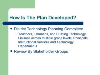 How Is The Plan Developed? District Technology Planning Committee Teachers, Librarians, and Building Technology Liaisons across multiple grade levels; Principals;  Instructional Services and Technology Departments Review By Stakeholder Groups 