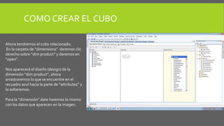 COMO CREAR EL CUBO 
Ahora tendremos el cubo relacionado. 
En la carpeta de “dimensions” daremos clic 
derecho sobre “dim product” y daremos en 
“open”. 
Nos aparecerá el diseño (design) de la 
dimensión “dim product”, ahora 
arrastraremos lo que se encuentre en el 
recuadro azul hacia la parte de “attributes” y 
lo soltaremos. 
Para la “dimensión” date haremos lo mismo 
con los datos que aparecen en la imagen. 
 