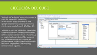 EJECUCIÓN DEL CUBO 
Teniendo los “atributos” los arrastraremos a la 
parte de “Hierarchies” (jerarquías), 
arrastrándolos de por prioridad, en este 
ejemplo arrastraremos: year, quarter name, 
month name, week of month & full date UK. 
Teniendo la parte de “Hierarchies” (jerarquías), 
daremos clic derecho sobre el proyecto en el 
solution explorer (explorador de soluciones), y 
en propierites (propiedades). Nos aparecerá 
una ventana en donde nos muestras las 
propiedades del proyecto, seleccionaremos la 
sección de “deployment” (despliegue) y 
cambiaremos lo siguente. 
 