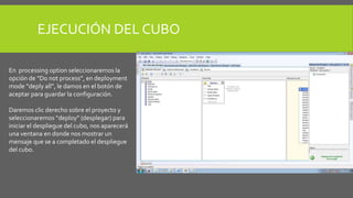 EJECUCIÓN DEL CUBO 
En processing option seleccionaremos la 
opción de “Do not process”, en deployment 
mode “deply all”, le damos en el botón de 
aceptar para guardar la configuración. 
Daremos clic derecho sobre el proyecto y 
seleccionaremos “deploy” (desplegar) para 
iniciar el despliegue del cubo, nos aparecerá 
una ventana en donde nos mostrar un 
mensaje que se a completado el despliegue 
del cubo. 
 