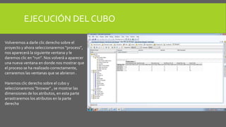 EJECUCIÓN DEL CUBO 
Volveremos a darle clic derecho sobre el 
proyecto y ahora seleccionaremos “process”, 
nos aparecerá la siguiente ventana y le 
daremos clic en “run”. Nos volverá a aparecer 
una nueva ventana en donde nos mostrar que 
el proceso se ha realizado correctamente, 
cerraremos las ventanas que se abrieron . 
Haremos clic derecho sobre el cubo y 
seleccionaremos “browse” , se mostrar las 
dimensiones de los atributos, en esta parte 
arrastraremos los atributos en la parte 
derecha 
 