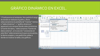 GRÁFICO DINÁMICO EN EXCEL. 
Y finalizaremos el asistente. Nos pedirá el rango 
de donde se realizara el grafico, ahora 
seleccionaremos la pestaña de “insertar” iremos 
a “tabla dinámica” → “gráfico dinámico”, 
aparecerá una ventana donde seleccionaremos 
la fuente de datos, “seleccionamos “fuente de 
datos externa”, en la sección “conexiones en 
este libro” seleccionaremos la que se encuentra, 
le damos aceptar y nos pedirá las celdas a 
donde se mostrar la tabla y los gráficos. 
 