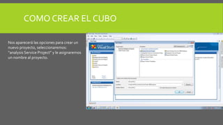 COMO CREAR EL CUBO 
Nos aparecerá las opciones para crear un 
nuevo proyecto, seleccionaremos: 
“analysis Service Project” y le asignaremos 
un nombre al proyecto. 
 
