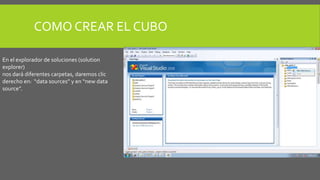 COMO CREAR EL CUBO 
En el explorador de soluciones (solution 
explorer) 
nos dará diferentes carpetas, daremos clic 
derecho en: “data sources” y en “new data 
source”. 
 