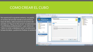 COMO CREAR EL CUBO 
Nos aparecerá la siguiente ventana, nos pedirá 
el nombre del servidor donde se encuentra la 
base de datos, seleccionaremos el nombre del 
servidor, en “log on to the server” se seleccionara 
“use Windows authentication” y por ultimo en 
“select or enter a database name” se selecciona 
la base de datos y podremos finalizar el asistente. 
 