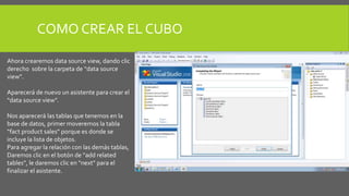 COMO CREAR EL CUBO 
Ahora crearemos data source view, dando clic 
derecho sobre la carpeta de “data source 
view”. 
Aparecerá de nuevo un asistente para crear el 
“data source view”. 
Nos aparecerá las tablas que tenemos en la 
base de datos, primer moveremos la tabla 
“fact product sales” porque es donde se 
incluye la lista de objetos. 
Para agregar la relación con las demás tablas, 
Daremos clic en el botón de “add related 
tables”, le daremos clic en “next” para el 
finalizar el asistente. 
 