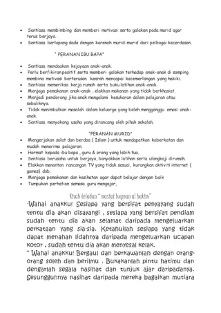  Sentiasa membimbing dan memberi motivasi serta galakan pada murid agar
terus berjaya.
 Sentiasa berlapang dada dengan karenah murid-murid dari pelbagai kecerdasan.
“ PERANAN IBU BAPA”
 Sentiasa mendoakan kejayaan anak-anak.
 Perlu berfikiran positif serta memberi galakan terhadap anak-anak di samping
membina motivasi berterusan kearah mencapai kecemerlangan yang hakiki.
 Sentiasa memeriksa kerja rumah serta buku latihan anak-anak.
 Menjaga pemakanan anak-anak , elakkan makanan yang tidak berkhasiat.
 Menjadi pendorong jika anak mengalami kesukaran dalam pelajaran atau
sebaliknya.
 Tidak menimbulkan masalah dalam keluarga yang boleh mengganggu emosi anak-
anak.
 Sentiasa menyokong usaha yang dirancang oleh pihak sekolah.
“PERANAN MURID”
 Mengerjakan solat dan berdoa ( Islam ) untuk mendapatkan keberkatan dan
mudah menerima pelajaran.
 Hormat kepada ibu bapa , guru & orang yang lebih tua.
 Sentiasa berusaha untuk berjaya, banyakkan latihan serta ulangkaji dirumah.
 Elakkan menonton rancangan TV yang tidak sesuai, kurangkan aktiviti internet (
games) dsb.
 Menjaga pemakanan dan kesihatan agar dapat belajar dengan baik
 Tumpukan perhatian semasa guru mengajar,
Kisah teladan “ wasiat luqman al hakim”
“Wahai anakku! Sesiapa yang bersifat penyayang sudah
tentu dia akan disayangi , sesiapa yang bersifat pendiam
sudah tentu dia akan selamat daripada mengeluarkan
perkataan yang sia-sia. Ketahuilah sesiapa yang tidak
dapat menahan lidahnya daripada mengeluarkan ucapan
kotor , sudah tentu dia akan menyesal kelak.
“ Wahai anakku! Bergaul dan berkawanlah dengan orang-
orang soleh dan berilmu . Bukakanlah pintu hatimu dan
dengarlah segala nasihat dan tunjuk ajar daripadanya.
Sesungguhnya nasihat daripada mereka bagaikan mutiara
 