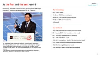 The first technology 
the history of mobile communication development of Korea is the history of technical development of SK Telecom. 
• 4G (LTE Adv., WiMAX) 
• World’s 1st HSDPA Commercialization 
• World’s 1st EVDO & WCDMA Commercialization 
• World’s 1st CDMA Commercialization 
• 1G (Analog) 
• 2014 GTB (Global Telecom Business) Innovation Awards, 
• 2014 Future LTE-A Wireless network innovation award 
• 2013 MWC Global Mobile Awards ’LTE Dedication’ 
• 2013 GSMA Global Mobile Awards 
• 2013 Wi-Fi Industry Award Best Wi-Fi Service Innovation Award) 
• 2012 Global Telecoms business innovator Awards Winner 
• 2010 Best Converged Svc provider Awards 
• 2008 WSJ One of Asia’s 200 most Admired companies 
The first Record 
11 
OVERVIEW About SK Telecom 
As the first and the best record 
he power that made mobile daily is mobile communication technology. 
Even though it is unseen, obile communication technology has changed our life faster and more convenient. Until Korea has reshaped as the powerful country of ICT, SK Telecom made the first and the best records in silence. 
The history of mobile communication technical development of Korea is 
the history of technical development of SK Telecom.  
