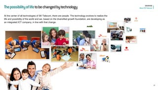 The possibility of life to be changed by technology 
At the center of all technologies of SK Telecom, there are people. The technology evolves to realize the life and possibility of the world and we, based on the diversified growth foundation, are developing as an integrated ICT company, in line with that change. 
13 
OVERVIEW 
About SK Telecom  