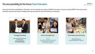 • 세계 최초 
•Tablet 기반의 Self-Directed 학습 서비스 출시 
• 자체보유 음성 엔진, 진단 엔진 기반의 Smart Learning 서비스 출시 
Educational robot and smart beam, speaker, air, watch etc 
Strategy Consulting 
Smart Learning Service 
Smart Device manufacturing 
Smart Learning Content Delivery Cloud-based Infra Smart Learning Platform ICT H/W & Device Deploy 
14 
• 교육부, 정보화전략 계획 (Information Strategy Planning) 수립, 2012 
The new possibility for the future, Smart Education 
OVERVIEW About SK Telecom 
As we see the future possibilities in Education, we are creating new values of SMART education through providing SMART learning services, education devices and Internet strategic planning consulting for the Korea Ministry of Education.  