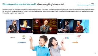 15 
CHANGE Education is now changed Through ICT 
Education environment of new world where everything is connected 
We are living in the era when over 40% of the world population can gather open knowledge easily through communication networks and state-of-the- art technology. Now people at the current education spot should worry about how to make the environment where students can flexibly reach new knowledge anytime and anywhere.  
