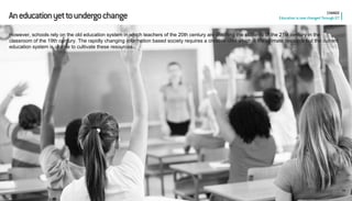 18 
CHANGE Education is now changed Through ICT 
An education yet to undergo change 
However, schools rely on the old education system in which teachers of the 20th century are teaching the students of the 21st century in the classroom of the 19th century. The rapidly changing information based society requires a creative idea which is the ultimate resource but the current education system is unable to cultivate these resources.  