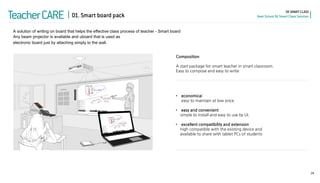 •economical easy to maintain at low price. 
•easy and convenient simple to install and easy to use by UI. 
•excellent compatibility and extension high compatible with the existing device and available to share with tablet PCs of students 
29 
Teacher CARE 
SK SMART CLASS Next School SK Smart Class Solution 
Any beam projector is available and uboard that is used as electronic board just by attaching simply to the wall. 
A solution of writing on board that helps the effective class process of teacher - Smart board 
Composition A start package for smart teacher in smart classroom. Easy to compose and easy to write 
01. Smart board pack  