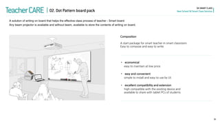 Composition A start package for smart teacher in smart classroom. Easy to compose and easy to write 
•economical easy to maintain at low price. 
•easy and convenient simple to install and easy to use by UI. 
•excellent compatibility and extension high compatible with the existing device and available to share with tablet PCs of students 
30 
SK SMART CLASS Next School SK Smart Class Solution 
Teacher CARE 
A solution of writing on board that helps the effective class process of teacher - Smart board Any beam projector is available and without beam, available to store the contents of writing on board. 
02. Dot Pattern board pack  