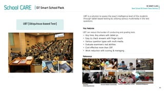 School CARE 
SK SMART CLASS 
Next School SK Smart Class Solution 
UBT (Ubiquitous-based Test) 
41 
07. Smart School Pack 
UBT is a solution to assess the exact intelligence level of the students through tablet based testing by utilizing various multimedia in the test questions. 
UBT can reduce the burden of conducting and grading tests. 
Key features 
Reference 
•Any time, Any where with tablet pc. 
•Easy to check answers with finger touch. 
•Various question types with multi-media. 
•Evaluate examinee’s real abilities. 
•Cost effective more than CBT. 
•Work reduction with scoring & managing .  