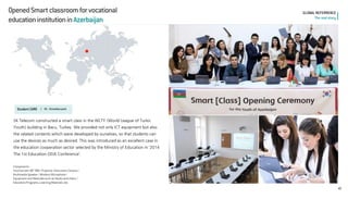 Opened Smart classroom for vocational 
education institution in Azerbaijan 
42 
GLOBAL REFERRENCE 
The real story 
Student CARE l 
05. Schoolbox pack 
SK Telecom constructed a smart class in the WLTY (World League of Turkic Youth) building in Bacu, Turkey. We provided not only ICT equipment but also the related contents which were developed by ourselves, so that students can use the devices as much as desired. This was introduced as an excellent case in the education cooperation sector selected by the Ministry of Education in ‘2014 The 1st Education ODA Conference’. 
Components 
Touchscreen 89” IWB / Projector /Document Camera / 
Multimedia Speaker / Wireless Microphone / 
Equipment and Materials such as Desks and chairs / 
Education Programs, Learning Materials, etc.  