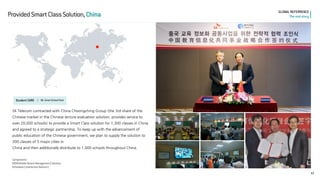 43 
GLOBAL REFERRENCE 
The real story 
Provided Smart Class Solution, China 
Student CARE l 
06. Smart School Pack 
SK Telecom contracted with China Choongching Group (the 3rd share of the Chinese market in the Chinese lecture evaluation solution; provides service to over 20,000 schools) to provide a Smart Class solution for 1,300 classes in China and agreed to a strategic partnership. To keep up with the advancement of public education of the Chinese government, we plan to supply the solution to 300 classes of 5 major cities in 
China and then additionally distribute to 1,000 schools throughout China. 
Components 
MDM(Mobile Device Management) Solution 
Schoolbox (Interactive Solution)  
