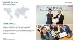 Provided MDM pilot service 
in FATIH project, Turkey 
44 
GLOBAL REFERRENCE 
The real story 
Student CARE l 
MDM Solution 
SK Telecom plans to carry out Smart education service to Turkey, Europe and 
Middle Asia in cooperation with VESTEL, the largest home appliance manufacturer in Turkey (annual sales 6 trillion KRW). SK Telecom conducted the Smart education service using an internet or mobile communication locally by loading the software such as education and security solution in Smart devices manufactured by Vestel. 
Components 
MDM(Mobile Device Management) Solution  