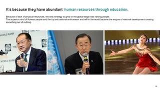 05 
06 
Because of lack of physical resources, the only strategy to grow in the global stage was raising people. The superior mind of Korean people and the top educational enthusiasm and will in the world became the engine of national development creating something out of nothing. 
It's because they have abundant human resources through education.  