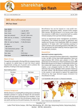 Visit us at www.sharekhan.com                                                                                                    July 26, 2010




   SKS Microfinance
   IPO Fact Sheet


Issue details                                                                Microfinance too can be traced to a non profit non-
Issue opens                      : July 28, 2010                             government organisation (NGO), Swayam Krishi Sangam
                                                                             (SKS) Society. SKS Microfinance in its current avtar came
Issue closes                     : August 2, 2010
                                                                             into existence in 2009 when it converted itself to a public
Issue size (amount)              : Rs1,427-1,654 crore                       limited company (from a private limited company).
Offer size (no. of shares)       : 16,791,579 shares
                                                                             Led by an experienced senior management (ex-bankers,
Fresh issue                      : 74,453,23 shares
                                                                             consultants), the company has grown its operations very
Offer for sale by Sequoia        : 9,346,256 shares                          rapidly over the years. As on September 2009, the company
Of which,                                                                    operated in 19 states with 1,627 branches covering 5.3
                                                                             million members with outstanding portfolio of Rs2,800 crore.
- QIB portion                    : 60%
                                                                             The rapid growth has been aided by financial support from
- Non-institutional portion : 10%                                            private equity investors.
- Retail portion                 : 30%
                                                                             Key positives
Face value                       : Rs10/share
                                                                             Mammoth business opportunity...
Price band                       : Rs850-985 per share
                                                                             India offers a mammoth business opportunity—unparalleled
                                                                             in size—for MFIs. Of the total Indian population, there are
Object of issue
                                                                             approximately 825 million poor people in India. The
Through the initial public offering (IPO) the company intends                penetration of microfinance in these households (as per 2009
to augment its capital base to meet the future capital                       Bharat Microfinance by Sa-Dhan) is estimated to be at just
requirements arising out of growth and to achieve the                        22.6 million MFI clients and 63.6 million SHG clients. This
benefits of listing on the stock exchanges.                                  implies a vast untapped market for MFIs in India. The
                                                                             following map clearly highlights India’s position relative to
Share-holding pattern
                                                                             the other nations. SKS Microfinance being the leading MFI
                Pre-issue                            Post-issue              in the country is well placed to capture the opportunity
                Others                                                       offered by the huge demand-supply mismatch for
                 3%                         Public                           microfinance in India.
                                             23%                  Promoter
                                                                   Group
 Institutions                                                                % of households with account in a financial institution
                                         Others                     37%
                            Promoter
    41%                                   3%
                             Group
                              56%

                                          Institutions
                                             37%


Company background
SKS Microfinance is a leading MFI providing loans to individual
members (women) in a group (it follows the JLG business
model) with each group consisting of five members. In line
with the transformation of the microfinance industry from
non-profit activity to a for-profit business, the roots of SKS               Source: ‘Finance for all’, World Bank 2007

                                                                     Sharekhan Ltd
       Lodha iThink Techno Campus, 10th Floor, Beta Building, Off. JVLR, Opp. Kanjurmarg Station, Kanjurmarg (East),
                                             Mumbai – 400 042, Maharashtra.
 