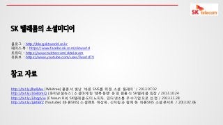 SK 텔레콤의 소셜미디어
블로그 : http://blog.sktworld.co.kr
페이스북 : https://www.facebook.com/sktworld
트위터 : https://www.twitter.com/sktelecom
유튜브 : https://www.youtube.com/user/TworldTV

참고 자료
http://bit.ly/Ihe8Aw [Wikitree] 홍콩서 빛난 '바른 SNS를 위한 소셜 릴레이' / 2013.07.02
http://bit.ly/16x8zmQ [파이낸셜뉴스] 소셜마케팅 ‘행복동행’ 욲영 원홍식 SK텔레콤 팀장 / 2013.10.24
http://bit.ly/1ihqpVw [Chosun Biz] SK텔레콤·도미노피자, 인터넷소통 우수기업으로 선정 / 2013.11.28
http://bit.ly/1jMi6fZ [Youtube] [바른SNS] 소셜멘토 하상욱, 신치림과 함께 한 바른SNS 소셜콘서트 / 2013.02.06

 
