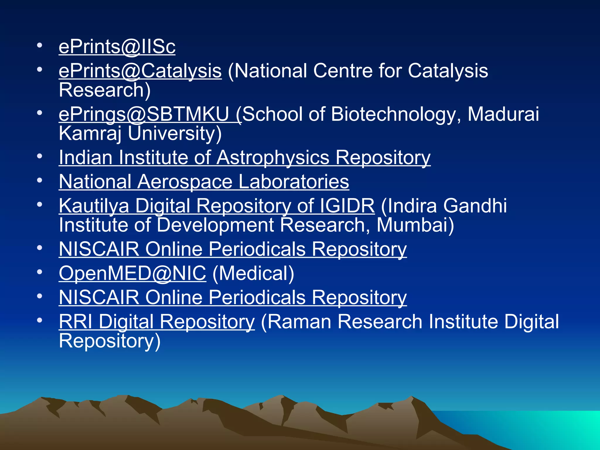 • ePrints@IISc
• ePrints@Catalysis (National Centre for Catalysis
  Research)
• ePrings@SBTMKU (School of Biotechnology, Madurai
  Kamraj University)
• Indian Institute of Astrophysics Repository
• National Aerospace Laboratories
• Kautilya Digital Repository of IGIDR (Indira Gandhi
  Institute of Development Research, Mumbai)
• NISCAIR Online Periodicals Repository
• OpenMED@NIC (Medical)
• NISCAIR Online Periodicals Repository
• RRI Digital Repository (Raman Research Institute Digital
  Repository)
 